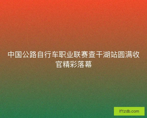 中国公路自行车职业联赛查干湖站圆满收官精彩落幕