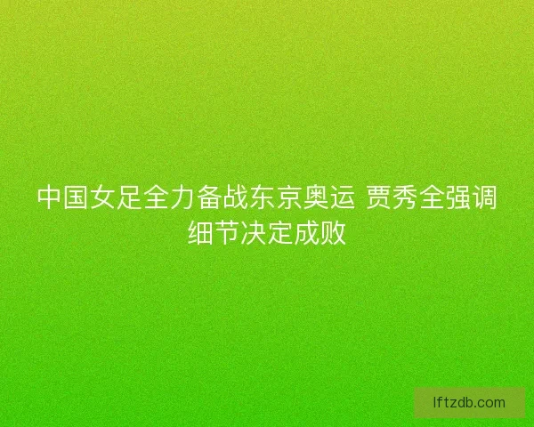 中国女足全力备战东京奥运 贾秀全强调细节决定成败