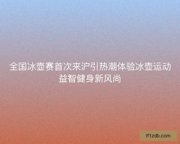 全国冰壶赛首次来沪引热潮体验冰壶运动益智健身新风尚